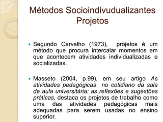 Métodos Socioindivudualizantes
Projetos
 Segundo Carvalho (1973), projetos é um
método que procura intercalar momentos em
que acontecem atividades individualizadas e
socializadas.
 Masseto (2004, p.99), em seu artigo As
atividades pedagógicas no cotidiano da sala
de aula universitária: as reflexões e sugestões
práticas, destaca os projetos de trabalho como
uma das atividades pedagógicas mais
adequadas para serem usadas no ensino
superior.
 