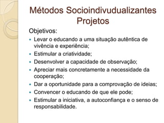 Métodos Socioindivudualizantes
Projetos
Objetivos:
 Levar o educando a uma situação autêntica de
vivência e experiência;
 Estimular a criatividade;
 Desenvolver a capacidade de observação;
 Apreciar mais concretamente a necessidade da
cooperação;
 Dar a oportunidade para a comprovação de ideias;
 Convencer o educando de que ele pode;
 Estimular a iniciativa, a autoconfiança e o senso de
responsabilidade.
 