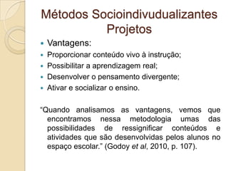 Métodos Socioindivudualizantes
Projetos
 Vantagens:
 Proporcionar conteúdo vivo à instrução;
 Possibilitar a aprendizagem real;
 Desenvolver o pensamento divergente;
 Ativar e socializar o ensino.
“Quando analisamos as vantagens, vemos que
encontramos nessa metodologia umas das
possibilidades de ressignificar conteúdos e
atividades que são desenvolvidas pelos alunos no
espaço escolar.” (Godoy et al, 2010, p. 107).
 