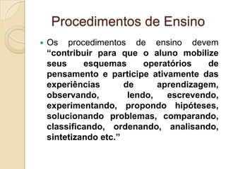  Os procedimentos de ensino devem
“contribuir para que o aluno mobilize
seus esquemas operatórios de
pensamento e participe ativamente das
experiências de aprendizagem,
observando, lendo, escrevendo,
experimentando, propondo hipóteses,
solucionando problemas, comparando,
classificando, ordenando, analisando,
sintetizando etc.”
Procedimentos de Ensino
 