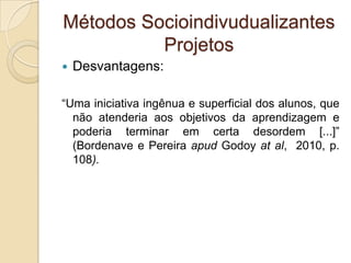 Métodos Socioindivudualizantes
Projetos
 Desvantagens:
“Uma iniciativa ingênua e superficial dos alunos, que
não atenderia aos objetivos da aprendizagem e
poderia terminar em certa desordem [...]”
(Bordenave e Pereira apud Godoy at al, 2010, p.
108).
 