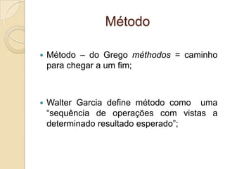 Método
 Método – do Grego méthodos = caminho
para chegar a um fim;
 Walter Garcia define método como uma
“sequência de operações com vistas a
determinado resultado esperado”;
 