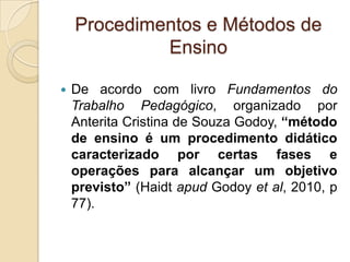 Procedimentos e Métodos de
Ensino
 De acordo com livro Fundamentos do
Trabalho Pedagógico, organizado por
Anterita Cristina de Souza Godoy, “método
de ensino é um procedimento didático
caracterizado por certas fases e
operações para alcançar um objetivo
previsto” (Haidt apud Godoy et al, 2010, p
77).
 