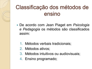 Classificação dos métodos de
ensino
 De acordo com Jean Piaget em Psicologia
e Pedagogia os métodos são classificados
assim:
1. Métodos verbais tradicionais;
2. Métodos ativos;
3. Métodos intuitivos ou audiovisuais;
4. Ensino programado;
 