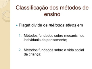  Piaget divide os métodos ativos em
1. Métodos fundados sobre mecanismos
individuais do pensamento;
2. Métodos fundados sobre a vida social
da criança;
Classificação dos métodos de
ensino
 