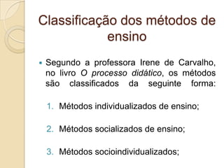  Segundo a professora Irene de Carvalho,
no livro O processo didático, os métodos
são classificados da seguinte forma:
1. Métodos individualizados de ensino;
2. Métodos socializados de ensino;
3. Métodos socioindividualizados;
Classificação dos métodos de
ensino
 