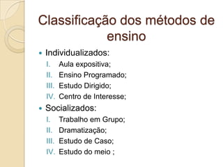  Individualizados:
I. Aula expositiva;
II. Ensino Programado;
III. Estudo Dirigido;
IV. Centro de Interesse;
 Socializados:
I. Trabalho em Grupo;
II. Dramatização;
III. Estudo de Caso;
IV. Estudo do meio ;
Classificação dos métodos de
ensino
 