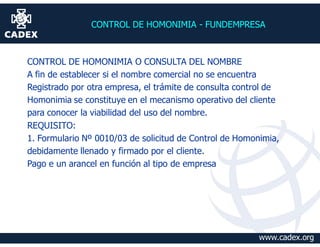 CONTROL DE HOMONIMIA - FUNDEMPRESA



CONTROL DE HOMONIMIA O CONSULTA DEL NOMBRE
A fin de establecer si el nombre comercial no se encuentra
Registrado por otra empresa, el trámite de consulta control de
Homonimia se constituye en el mecanismo operativo del cliente
para conocer la viabilidad del uso del nombre.
REQUISITO:
1. Formulario Nº 0010/03 de solicitud de Control de Homonimia,
debidamente llenado y firmado por el cliente.
Pago e un arancel en función al tipo de empresa




                                                         www.cadex.org
 