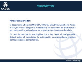 TRANSPORTISTA




Para el transportador:
El documento utilizado (MIC/DTA, TIF/DTA, MCI/DTAI, Manifiesto Aéreo
o MIC/DTA fluvial) según la modalidad y los convenios de transporte a
los cuales esté suscrito el país, se presentará en la aduana de salida.
En caso de mercancías restringidas por la Ley 1008, el transportador
deberá exigir al exportador la autorización correspondiente emitida
por las entidades competentes.




                                                             www.cadex.org
 
