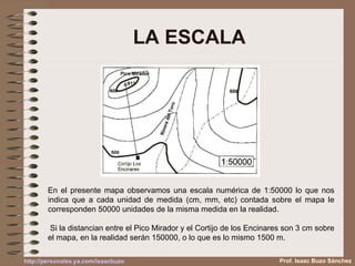 LA ESCALA En el presente mapa observamos una escala numérica de 1:50000 lo que nos indica que a cada unidad de medida (cm, mm, etc) contada sobre el mapa le corresponden 50000 unidades de la misma medida en la realidad. Si la distancian entre el Pico Mirador y el Cortijo de los Encinares son 3 cm sobre el mapa, en la realidad serán 150000, o lo que es lo mismo 1500 m. Prof. Isaac Buzo Sánchez http :// personales.ya.com / isaacbuzo 