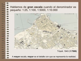 Hablamos de  gran escala  cuando el denominador es pequeño: 1:25, 1:100, 1:5000, 1:10.000 A  mayor  escala,  mayor  es el detalle con que se representa la realidad. Trípoli, 1943 ( 1:7500) 