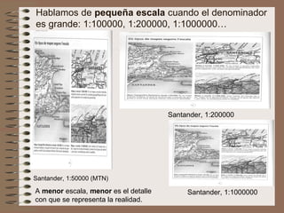 A  menor  escala,  menor  es el detalle con que se representa la realidad. Hablamos de  pequeña escala  cuando el denominador es grande: 1:100000, 1:200000, 1:1000000… Santander, 1:50000 (MTN) Santander, 1:1000000 Santander, 1:200000 