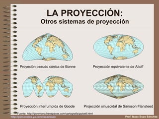 LA PROYECCIÓN: Otros sistemas de proyección Proyección equivalente de Aitoff  Proyeción pseudo cónica de Bonne Projección sinusoidal de Sansson Flansteed  Proyección interrumpida de Goode  Fuente: http://gcremona.freespaces.com/cartografia/ppios6.html Prof. Isaac Buzo Sánchez http :// personales.ya.com / isaacbuzo 