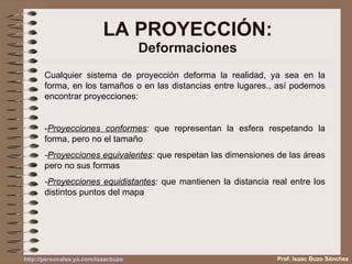 LA PROYECCIÓN: Deformaciones Cualquier sistema de proyección deforma la realidad, ya sea en la forma, en los tamaños o en las distancias entre lugares., así podemos encontrar proyecciones: - Proyecciones conformes :  que representan la esfera respetando la forma, pero no el tamaño - Proyecciones equivalentes :  que respetan las dimensiones de las áreas pero no sus formas - Proyecciones equidistantes :  que mantienen la distancia real entre los distintos puntos del mapa Prof. Isaac Buzo Sánchez http :// personales.ya.com / isaacbuzo 