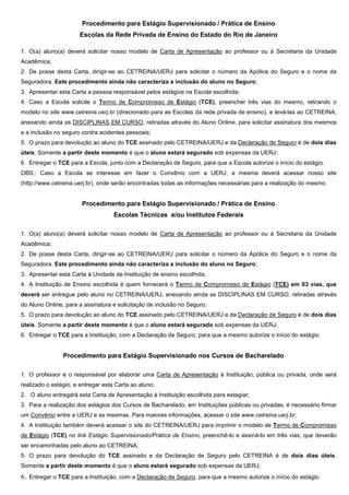 Procedimento para Estágio Supervisionado / Prática de Ensino
Escolas da Rede Privada de Ensino do Estado do Rio de Janeiro
1. O(a) aluno(a) deverá solicitar nosso modelo de Carta de Apresentação ao professor ou à Secretaria da Unidade
Acadêmica;
2. De posse desta Carta, dirigir-se ao CETREINA/UERJ para solicitar o número da Apólice do Seguro e o nome da
Seguradora. Este procedimento ainda não caracteriza a inclusão do aluno no Seguro;
3. Apresentar esta Carta a pessoa responsável pelos estágios na Escola escolhida;
4. Caso a Escola solicite o Termo de Compromisso de Estágio (TCE), preencher três vias do mesmo, retirando o
modelo no site www.cetreina.uerj.br (direcionado para as Escolas da rede privada de ensino), e levá-las ao CETREINA,
anexando ainda as DISCIPLINAS EM CURSO, retiradas através do Aluno Online, para solicitar assinatura dos mesmos
e a inclusão no seguro contra acidentes pessoais;
5. O prazo para devolução ao aluno do TCE assinado pelo CETREINA/UERJ e da Declaração de Seguro é de dois dias
úteis. Somente a partir deste momento é que o aluno estará segurado sob expensas da UERJ;
6. Entregar o TCE para a Escola, junto com a Declaração de Seguro, para que a Escola autorize o início do estágio.
OBS.: Caso a Escola se interesse em fazer o Convênio com a UERJ, a mesma deverá acessar nosso site
(http://www.cetreina.uerj.br), onde serão encontradas todas as informações necessárias para a realização do mesmo.
Procedimento para Estágio Supervisionado / Prática de Ensino
Escolas Técnicas e/ou Institutos Federais
1. O(a) aluno(a) deverá solicitar nosso modelo de Carta de Apresentação ao professor ou à Secretaria da Unidade
Acadêmica;
2. De posse desta Carta, dirigir-se ao CETREINA/UERJ para solicitar o número da Apólice do Seguro e o nome da
Seguradora. Este procedimento ainda não caracteriza a inclusão do aluno no Seguro;
3. Apresentar esta Carta à Unidade da Instituição de ensino escolhida;
4. A Instituição de Ensino escolhida é quem fornecerá o Termo de Compromisso de Estágio (TCE) em 03 vias, que
deverá ser entregue pelo aluno no CETREINA/UERJ, anexando ainda as DISCIPLINAS EM CURSO, retiradas através
do Aluno Online, para a assinatura e solicitação de inclusão no Seguro;
5. O prazo para devolução ao aluno do TCE assinado pelo CETREINA/UERJ e da Declaração de Seguro é de dois dias
úteis. Somente a partir deste momento é que o aluno estará segurado sob expensas da UERJ;
6. Entregar o TCE para a Instituição, com a Declaração de Seguro, para que a mesmo autorize o início do estágio.
Procedimento para Estágio Supervisionado nos Cursos de Bacharelado
1. O professor é o responsável por elaborar uma Carta de Apresentação à Instituição, pública ou privada, onde será
realizado o estágio, e entregar esta Carta ao aluno;
2. O aluno entregará esta Carta de Apresentação à Instituição escolhida para estagiar;
3. Para a realização dos estágios dos Cursos de Bacharelado, em Instituições públicas ou privadas, é necessário firmar
um Convênio entre a UERJ e as mesmas. Para maiores informações, acessar o site www.cetreina.uerj.br;
4. A Instituição também deverá acessar o site do CETREINA/UERJ para imprimir o modelo de Termo de Compromisso
de Estágio (TCE) no link Estágio Supervisionado/Prática de Ensino, preenchê-lo e assiná-lo em três vias, que deverão
ser encaminhadas pelo aluno ao CETREINA;
5. O prazo para devolução do TCE assinado e da Declaração de Seguro pelo CETREINA é de dois dias úteis.
Somente a partir deste momento é que o aluno estará segurado sob expensas da UERJ;
6. Entregar o TCE para a Instituição, com a Declaração de Seguro, para que a mesmo autorize o início do estágio.
 
