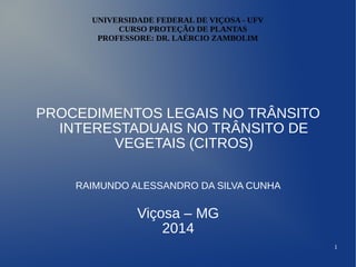 1
UNIVERSIDADE FEDERAL DE VIÇOSA - UFV
CURSO PROTEÇÃO DE PLANTAS
PROFESSORE: DR. LAÉRCIO ZAMBOLIM
PROCEDIMENTOS LEGAIS NO TRÂNSITO
INTERESTADUAIS NO TRÂNSITO DE
VEGETAIS (CITROS)
RAIMUNDO ALESSANDRO DA SILVA CUNHA
Viçosa – MG
2014
 