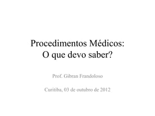 Procedimentos Médicos:
O que devo saber?
Prof. Gibran Frandoloso
Curitiba, 03 de outubro de 2012
 