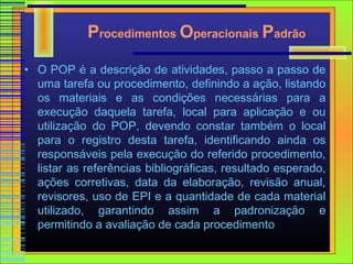 Procedimentos Operacionais Padrão

• O POP é a descrição de atividades, passo a passo de
  uma tarefa ou procedimento, definindo a ação, listando
  os materiais e as condições necessárias para a
  execução daquela tarefa, local para aplicação e ou
  utilização do POP, devendo constar também o local
  para o registro desta tarefa, identificando ainda os
  responsáveis pela execução do referido procedimento,
  listar as referências bibliográficas, resultado esperado,
  ações corretivas, data da elaboração, revisão anual,
  revisores, uso de EPI e a quantidade de cada material
  utilizado, garantindo assim a padronização e
  permitindo a avaliação de cada procedimento
 