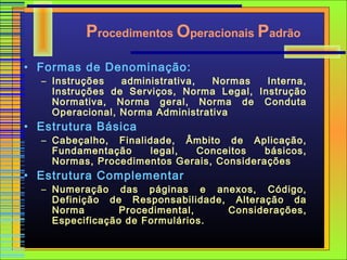 Procedimentos Operacionais Padrão
• Formas de Denominação:
  – Instruções   administrativa,  Normas   Interna,
    Instruções de Serviços, Norma Legal, Instrução
    Normativa, Norma geral, Norma de Conduta
    Operacional, Norma Administrativa
• Estrutura Básica
  – Cabeçalho, Finalidade, Âmbito de Aplicação,
    Fundamentação     legal, Conceitos     básicos,
    Normas, Procedimentos Gerais, Considerações
• Estrutura Complementar
  – Numeração das páginas e anexos, Código,
    Definição de Responsabilidade, Alteração da
    Norma        Procedimental,   Considerações,
    Especificação de Formulários.
 