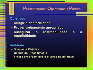 Procedimentos Operacionais Padrão

• Objetivos
  – Atingir a conformidade
  – Prover treinamento apropriado
  – Assegurar      a  rastreabilidade          e   a
    repetibilidade


• Redação
  – Simples e Objetiva
  – Cliente do Procedimento
  – Frases em ordem direta e verbo no infinitivo
 