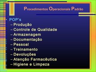 Procedimentos Operacionais Padrão

• POP’s
  – Produção
  – Controle de Qualidade
  – Armazenagem
  – Documentação
  – Pessoal
  – Treinamento
  – Devoluções
  – Atenção Farmacêutica
  – Higiene e Limpeza
 