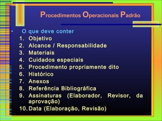 Procedimentos Operacionais Padrão
•    O  que deve conter
    1.  Objetivo
    2.  Alcance / Responsabilidade
    3.  Materiais
    4.  Cuidados especiais
    5.  Procedimento propriamente dito
    6.  Histórico
    7.  Anexos
    8.  Referência Bibliográfica
    9.  Assinaturas (Elaborador, Revisor,   da
        aprovação)
    10. Data (Elaboração, Revisão)
 