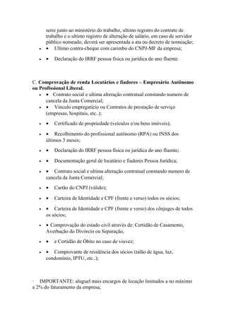 serie junto ao ministério do trabalho, ultimo registro do contrato de
trabalho e o ultimo registro de alteração de salário, em caso de servidor
público nomeado, deverá ser apresentada a ata ou decreto de nomeação;
• • Ultimo contra-cheque com carimbo do CNPJ-MF da empresa;
• • Declaração do IRRF pessoa física ou jurídica do ano fluente.
C. Comprovação de renda Locatários e fiadores – Empresário Autônomo
ou Profissional Liberal.
• • Contrato social e ultima alteração contratual constando numero de
cancela da Junta Comercial;
• • Vinculo empregatício ou Contratos de prestação de serviço
(empresas, hospitais, etc..);
• • Certificado de propriedade (veículos e/ou bens imóveis);
• • Recolhimento do profissional autônomo (RPA) ou INSS dos
últimos 3 meses;
• • Declaração do IRRF pessoa física ou jurídica do ano fluente;
• • Documentação geral de locatário e fiadores Pessoa Jurídica;
• • Contrato social e ultima alteração contratual constando numero de
cancela da Junta Comercial;
• • Cartão do CNPJ (válido);
• • Carteira de Identidade e CPF (frente e verso) todos os sócios;
• • Carteira de Identidade e CPF (frente e verso) dos cônjuges de todos
os sócios;
• • Comprovação do estado civil através de: Certidão de Casamento,
Averbação do Divórcio ou Separação,
• • e Certidão de Óbito no caso de viuvez;
• • Comprovante de residência dos sócios (talão de água, luz,
condomínio, IPTU, etc..);
· IMPORTANTE: aluguel mais encargos de locação limitados a no máximo
a 2% do faturamento da empresa;
 