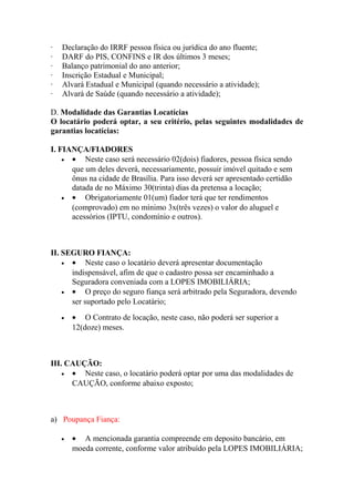 · Declaração do IRRF pessoa física ou jurídica do ano fluente;
· DARF do PIS, CONFINS e IR dos últimos 3 meses;
· Balanço patrimonial do ano anterior;
· Inscrição Estadual e Municipal;
· Alvará Estadual e Municipal (quando necessário a atividade);
· Alvará de Saúde (quando necessário a atividade);
D. Modalidade das Garantias Locatícias
O locatário poderá optar, a seu critério, pelas seguintes modalidades de
garantias locatícias:
I. FIANÇA/FIADORES
• • Neste caso será necessário 02(dois) fiadores, pessoa física sendo
que um deles deverá, necessariamente, possuir imóvel quitado e sem
ônus na cidade de Brasília. Para isso deverá ser apresentado certidão
datada de no Máximo 30(trinta) dias da pretensa a locação;
• • Obrigatoriamente 01(um) fiador terá que ter rendimentos
(comprovado) em no mínimo 3x(três vezes) o valor do aluguel e
acessórios (IPTU, condomínio e outros).
II. SEGURO FIANÇA:
• • Neste caso o locatário deverá apresentar documentação
indispensável, afim de que o cadastro possa ser encaminhado a
Seguradora conveniada com a LOPES IMOBILIÁRIA;
• • O preço do seguro fiança será arbitrado pela Seguradora, devendo
ser suportado pelo Locatário;
• • O Contrato de locação, neste caso, não poderá ser superior a
12(doze) meses.
III. CAUÇÃO:
• • Neste caso, o locatário poderá optar por uma das modalidades de
CAUÇÃO, conforme abaixo exposto;
a) Poupança Fiança:
• • A mencionada garantia compreende em deposito bancário, em
moeda corrente, conforme valor atribuído pela LOPES IMOBILIÁRIA;
 