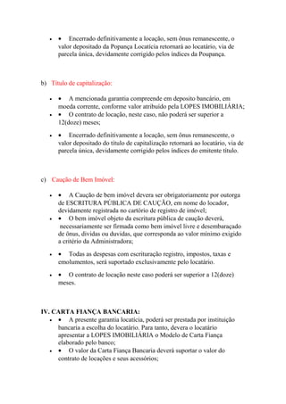 • • Encerrado definitivamente a locação, sem ônus remanescente, o
valor depositado da Popança Locatícia retornará ao locatário, via de
parcela única, devidamente corrigido pelos índices da Poupança.
b) Título de capitalização:
• • A mencionada garantia compreende em deposito bancário, em
moeda corrente, conforme valor atribuído pela LOPES IMOBILIÁRIA;
• • O contrato de locação, neste caso, não poderá ser superior a
12(doze) meses;
• • Encerrado definitivamente a locação, sem ônus remanescente, o
valor depositado do título de capitalização retornará ao locatário, via de
parcela única, devidamente corrigido pelos índices do emitente título.
c) Caução de Bem Imóvel:
• • A Caução de bem imóvel devera ser obrigatoriamente por outorga
de ESCRITURA PÚBLICA DE CAUÇÃO, em nome do locador,
devidamente registrada no cartório de registro de imóvel;
• • O bem imóvel objeto da escritura pública de caução deverá,
necessariamente ser firmada como bem imóvel livre e desembaraçado
de ônus, dividas ou duvidas, que corresponda ao valor mínimo exigido
a critério da Administradora;
• • Todas as despesas com escrituração registro, impostos, taxas e
emolumentos, será suportado exclusivamente pelo locatário.
• • O contrato de locação neste caso poderá ser superior a 12(doze)
meses.
IV. CARTA FIANÇA BANCARIA:
• • A presente garantia locatícia, poderá ser prestada por instituição
bancaria a escolha do locatário. Para tanto, devera o locatário
apresentar a LOPES IMOBILIÁRIA o Modelo de Carta Fiança
elaborado pelo banco;
• • O valor da Carta Fiança Bancaria deverá suportar o valor do
contrato de locações e seus acessórios;
 