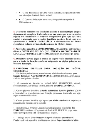 • • O foro da discussão da Carta Fiança Bancaria, não poderá ser outro
que não seja o de domicilio do imóvel;
• • O Contrato de locação, neste caso, não poderá ser superior á
12(doze) meses.
E. O cadastro somente será analisado estando à documentação exigida
rigorosamente completa, lembrando, uma vez mais, que a apresentação
regular dos documentos é condição indispensável para que seja feita
analise e aprovação com a maior brevidade possível. Desde que seja
apresentado a LOPES IMOBILIÁRIA a documentação de forma
exemplar, o cadastro será analisado no prazo de 12(doze) horas.
F. Aprovado o cadastro, a LOPES IMOBILIÁRIA emitirá e entregará ao
cliente o CONTRATO DE LOCAÇÃO, EMENTA AO CONTRATO DE
LOCAÇÃO, VISTORIA E ADITIVOS, se houver, no prazo de 24 horas.
G. O locatário devera pagar o premio do seguro contra incêndio na data
para o inicio da locação, conforme estipulado na página primeira do
contrato de locação.
H. CRITÉRIOS ESPECIAIS PARA LOCAÇÃO DE IMÓVEL
COMERCIAL:
· De forma a padronizar os procedimentos administrativos internos para
locação de imóveis NÃO RESIDENCIAIS, a LOPES IMOBILIÁRIA passa
a adotar os seguintes critérios:
1). O contrato de locação de imóvel NÃO RESIDENCIAL deverá,
necessariamente, ser firmado sendo Locatário a PESSOA JURÍDICA.
2). Caso o pretenso Locatário já tenha constituído a pessoa jurídica (CNPJ
e Inscrição), o procedimento para locação permanece inalterado, ou seja,
segue o estabelecido acima.
3). Caso o pretenso locatário seja aquele que ainda constituirá a empresa, o
procedimento passara a ser o seguinte:
· Inicialmente, o pretenso Locatário deverá apresentar o cadastro dos
FIADORES, mediante o Pagamento de TAXA DE RESERVA, cujo valor
será o correspondente a 15 (quinze) dias de aluguel.
· Tão logo nossos Consultores de Aluguel recebam o cadastro dos
Fiadores, deverá repassá-lo imediatamente para o Departamento Jurídico,
 