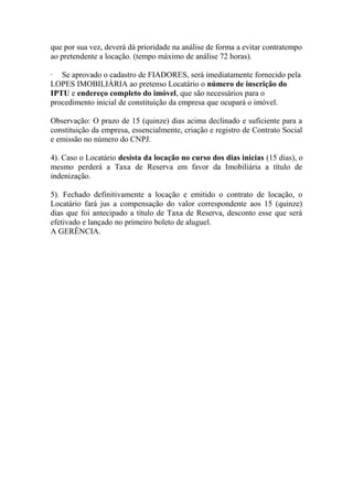 que por sua vez, deverá dá prioridade na análise de forma a evitar contratempo
ao pretendente a locação. (tempo máximo de análise 72 horas).
· Se aprovado o cadastro de FIADORES, será imediatamente fornecido pela
LOPES IMOBILIÁRIA ao pretenso Locatário o número de inscrição do
IPTU e endereço completo do imóvel, que são necessários para o
procedimento inicial de constituição da empresa que ocupará o imóvel.
Observação: O prazo de 15 (quinze) dias acima declinado e suficiente para a
constituição da empresa, essencialmente, criação e registro de Contrato Social
e emissão no número do CNPJ.
4). Caso o Locatário desista da locação no curso dos dias inicias (15 dias), o
mesmo perderá a Taxa de Reserva em favor da Imobiliária a título de
indenização.
5). Fechado definitivamente a locação e emitido o contrato de locação, o
Locatário fará jus a compensação do valor correspondente aos 15 (quinze)
dias que foi antecipado a título de Taxa de Reserva, desconto esse que será
efetivado e lançado no primeiro boleto de aluguel.
A GERÊNCIA.
 