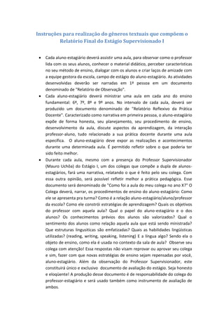 Instruções para realização do gêneros textuais que compõem o
         Relatório Final do Estágio Supervisionado I


    Cada aluno-estagiário deverá assistir uma aula, para observar como o professor
     lida com os seus alunos, conhecer o material didático, perceber características
     no seu método de ensino, dialogar com os alunos e criar laços de amizade com
     a equipe gestora da escola, campo de estágio do aluno-estagiário. As atividades
     desenvolvidas deverão ser narradas em 1ª pessoa em um documento
     denominado de "Relatório de Observação".
    Cada aluno-estagiário deverá ministrar uma aula em cada ano do ensino
     fundamental: 6º, 7º, 8º e 9º anos. No intervalo de cada aula, deverá ser
     produzido um documento denominado de "Relatório Reflexivo da Prática
     Docente". Caracterizado como narrativa em primeira pessoa, o aluno-estagiário
     expõe de forma honesta, seu planejamento, seu procedimento de ensino,
     desenvolvimento da aula, discute aspectos da aprendizagem, da interação
     professor-aluno, tudo relacionado a sua prática docente durante uma aula
     específica. O aluno-estagiário deve expor as realizações e acontecimentos
     durante uma determinada aula. É permitido refletir sobre o que poderia ter
     sido feito melhor.
    Durante cada aula, mesmo com a presença do Professor Supervisionador
     (Mauro Uchôa) do Estágio I, um dos colegas que compõe a dupla de alunos-
     estagiários, fará uma narrativa, relatando o que é feito pelo seu colega. Com
     essa outra opinião, será possível refletir melhor a prática pedagógica. Esse
     documento será denominado de "Como foi a aula do meu colega no ano X?" O
     Colega deverá, narrar, os procedimentos de ensino do aluno-estagiário: Como
     ele se apresenta pra turma? Como é a relação aluno-estagiário/aluno/professor
     da escola? Como ele constrói estratégias de aprendizagem? Quais os objetivos
     do professor com aquela aula? Qual o papel do aluno-estagiário e o dos
     alunos? Os conhecimentos prévios dos alunos são valorizados? Qual o
     sentimento dos alunos como relação aquela aula que está sendo ministrada?
     Que estruturas lingusiticas são emfatizadas? Quais as habilidades lingüísticas
     utilizadas? (reading, writing, speaking, listening) E a língua algo? Sendo ela o
     objeto de ensino, como ela é usada no contexto da sala de aula? Observe seu
     colega com atenção! Essa respostas não visam reprovar ou aprovar seu colega
     e sim, fazer com que novas estratégias de ensino sejam repensadas por você,
     aluno-estagiário. Além da observação do Professor Supervisionador, este
     constituirá único e exclusivo documento de avaliação do estágio. Seja honesto
     e eloqüente! A produção desse documento é de responsabilidade do colega do
     professor-estagiário e será usado também como instrumento de avaliação de
     ambos.
 