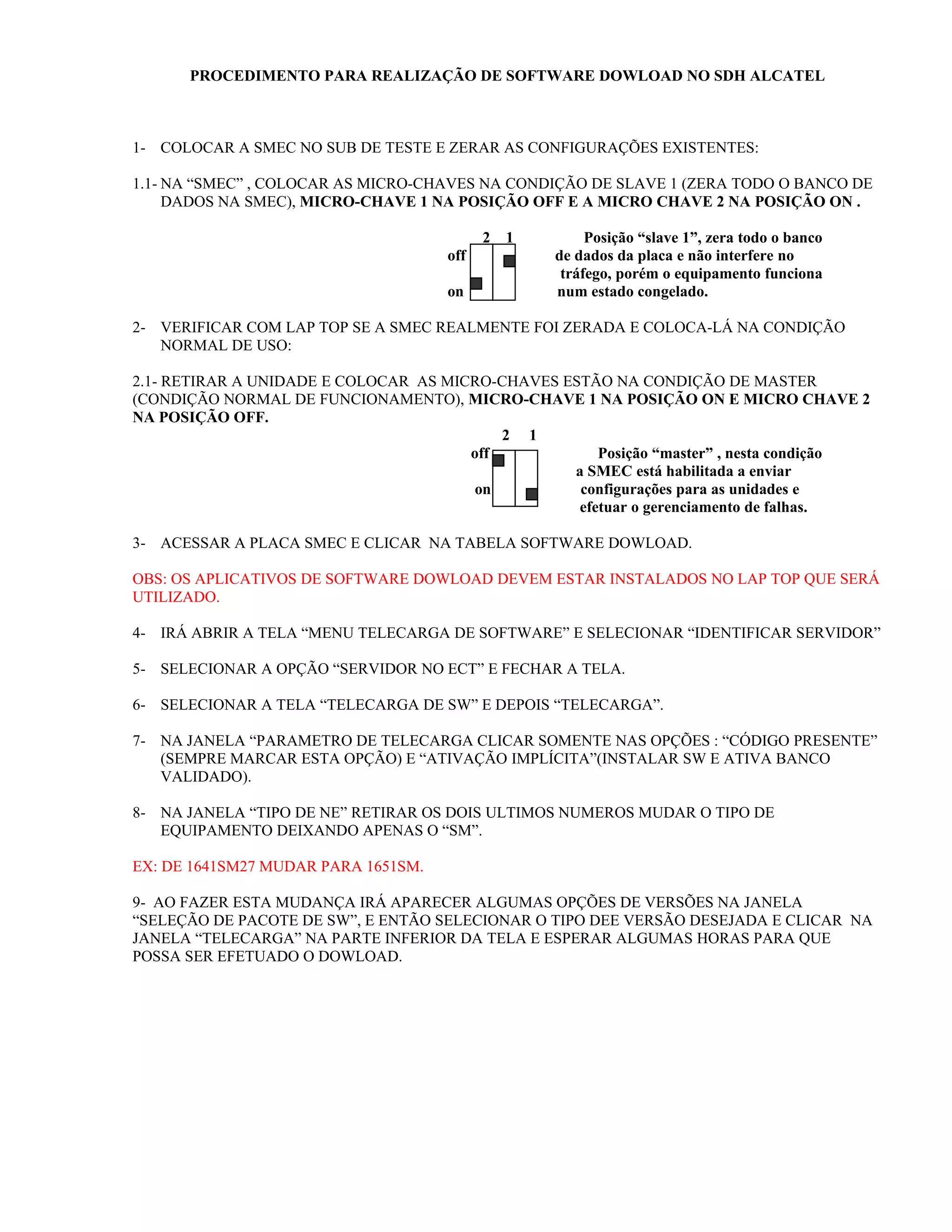 PROCEDIMENTO PARA REALIZAÇÃO DE SOFTWARE DOWLOAD NO SDH ALCATEL



1- COLOCAR A SMEC NO SUB DE TESTE E ZERAR AS CONFIGURAÇÕES EXISTENTES:

1.1- NA “SMEC” , COLOCAR AS MICRO-CHAVES NA CONDIÇÃO DE SLAVE 1 (ZERA TODO O BANCO DE
     DADOS NA SMEC), MICRO-CHAVE 1 NA POSIÇÃO OFF E A MICRO CHAVE 2 NA POSIÇÃO ON .

                                           2   1        Posição “slave 1”, zera todo o banco
                                     off           de dados da placa e não interfere no
                                                    tráfego, porém o equipamento funciona
                                     on            num estado congelado.

2- VERIFICAR COM LAP TOP SE A SMEC REALMENTE FOI ZERADA E COLOCA-LÁ NA CONDIÇÃO
   NORMAL DE USO:

2.1- RETIRAR A UNIDADE E COLOCAR AS MICRO-CHAVES ESTÃO NA CONDIÇÃO DE MASTER
(CONDIÇÃO NORMAL DE FUNCIONAMENTO), MICRO-CHAVE 1 NA POSIÇÃO ON E MICRO CHAVE 2
NA POSIÇÃO OFF.
                                           2 1
                                       off            Posição “master” , nesta condição
                                                  a SMEC está habilitada a enviar
                                        on         configurações para as unidades e
                                                   efetuar o gerenciamento de falhas.

3- ACESSAR A PLACA SMEC E CLICAR NA TABELA SOFTWARE DOWLOAD.

OBS: OS APLICATIVOS DE SOFTWARE DOWLOAD DEVEM ESTAR INSTALADOS NO LAP TOP QUE SERÁ
UTILIZADO.

4- IRÁ ABRIR A TELA “MENU TELECARGA DE SOFTWARE” E SELECIONAR “IDENTIFICAR SERVIDOR”

5- SELECIONAR A OPÇÃO “SERVIDOR NO ECT” E FECHAR A TELA.

6- SELECIONAR A TELA “TELECARGA DE SW” E DEPOIS “TELECARGA”.

7- NA JANELA “PARAMETRO DE TELECARGA CLICAR SOMENTE NAS OPÇÕES : “CÓDIGO PRESENTE”
   (SEMPRE MARCAR ESTA OPÇÃO) E “ATIVAÇÃO IMPLÍCITA”(INSTALAR SW E ATIVA BANCO
   VALIDADO).

8- NA JANELA “TIPO DE NE” RETIRAR OS DOIS ULTIMOS NUMEROS MUDAR O TIPO DE
   EQUIPAMENTO DEIXANDO APENAS O “SM”.

EX: DE 1641SM27 MUDAR PARA 1651SM.

9- AO FAZER ESTA MUDANÇA IRÁ APARECER ALGUMAS OPÇÕES DE VERSÕES NA JANELA
“SELEÇÃO DE PACOTE DE SW”, E ENTÃO SELECIONAR O TIPO DEE VERSÃO DESEJADA E CLICAR NA
JANELA “TELECARGA” NA PARTE INFERIOR DA TELA E ESPERAR ALGUMAS HORAS PARA QUE
POSSA SER EFETUADO O DOWLOAD.
 