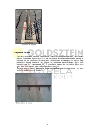 Colarinho de Madeira




- Degrau de Escada:

   Peça em cantoneira metálica. Consiste de quatro chumbadores fixadas à cantoneira e
   com as dimensões de acordo com o tipo de escada. Escada enclausurada, reduzir as
   medidas em um centímetro de cada lado, considerando a espessura do reboco. Esta
   cantoneira deverá obedecer no mínimo às seguintes especificações: ferro perfil
   cantoneira de 1½” e espessura 1/8”. O chumbador deverá ter no mínimo 14cm, com
   suas abas bem abertas para melhor fixação no concreto.
    Durante a concretagem da escada, deixar rebaixado em aproximadamente 1 cm para
   posterior acabamento do degrau.




  Detalhe degrau da escada




                                       10
 