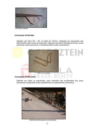 Cantoneira metálica



- Caranguejo de Bandeja:


   Utilizado com ferro CA – 50, na bitola de 12,5mm. Utilizados em pavimentos pré-
   determinados pela norma de segurança. Segundo pavimento (bandeja primária), quinto
   pavimento, oitavo pavimento, e sucessivamente a cada 3 pavimentos.




                                  Gancho de Bandeja

- Caranguejo de Marcação:

   Utilizado em todos os pavimentos, para marcação das coordenadas dos eixos,
   transversal e longitudinal (maior detalhamento no procedimento construtivo).




                       Detalhamento Marcação das Coordenadas

                                              11
 