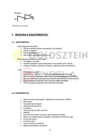 Ø16mm
                         30

   20                         30


Caranguejo de marcação




4. MÁQUINA E EQUIPAMENTOS:


4.1. EQUIPAMENTO:

        Aperto/aprumo de pilares:
           • VM de madeira (pilares pavimentos não padrão)
           • VM sem madeira
           • Parafuso e flange
           • Aprumador ou pontalete de muro

        Escoramento/alinhamento de Vigas:
           • Pontalete e cruzeta
           • Presilha (sargento) para fechamento dos painéis com o fundo
           • VM sem madeira, parafuso e flange ( alternativa de alinhamento)

        Lajes:
            •    Pontalete e suporte
            •    Cabeçal (“U” simples e “U” duplo, ou drophead para ishbeck)
            •    VM com madeira para barroteamento (com adaptadores se ishbeck)
            •    VM com madeira ou treliça para contrabarrote (sistema convencional)
            •    Viga principal de alumínio (em caso de sistema ishbeck)
            •    Torres (projetos especiais com pé direito elevado)




4.2. FERRAMENTAS:


           •     Serra circular de bancada, instalada de acordo com a NR18
           •     Nível laser
           •     Lava jato para limpeza
           •     Alavanca de desforma
           •     Furadeira
           •     Trena de aço de 30m e de 5m
           •     Martelo
           •     Conjunto de chaves de boca ( para sistema ishbeck)
           •     Banco de madeira para montagem dos pilares e fundo de viga
           •     Prumo de centro
           •     Linha de nylon
           •     Arco de serra com lâmina
           •     Régua aprumadora de pilares

                                               12
 