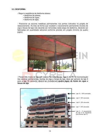 5.3. DESFORMA

     - Seguir a seqüência de desforma abaixo:
            • desforma de pilares;
            • desforma de vigas;
            • desforma de lajes;

     - Posicionar as escoras metálicas permanentes nos pontos indicados no projeto de
     reescoramento. As tiras da forma que recebem o escoramento permanente (fundos de
     viga e faixas de laje) não deverão ser removidas nesta etapa de desforma, devendo ser
     fabricadas em quantidade adicional conforme previsto em projeto (mínimo de quatro
     jogos);




     - Prever três níveis de laje com escora Permanente (ex.: laje 7, 8 e 9). A movimentação
     das escoras permanentes, fundos de viga e faixas de laje, deve ser sempre da laje 6
     para a laje 10, portanto, deverá ser considerado quatro jogos de fundo de vigas e
     faixas de laje.




                                                                             Laje 10 - 100% escorada


                                                                             Laje 9 - 50% escorada


                                                                             Laje 8 - 25% escorada


                                                                             Laje 7 - 25% escorada


                                                                             Laje 6 – O equipamento
                                                                             da laje 6 foi transferida
                                                                             para escorar laje 10.




                                           14
 