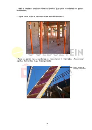 - Fazer a limpeza e executar eventuais reformas que forem necessárias nos painéis
desformados;


- Limpar, varrer e descer o entulho da laje no nível desformado.




- Tanto nos painéis novos, quanto nos que necessitaram de reformados, é fundamental
a pintura da lateral da chapa de compensado.


                                                                      Pintura no corte da
                                                                      chapa de compensado.




                                       16
 