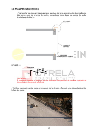 5.4. TRANSFERÊNCIA DE EIXOS

      - Transportar os eixos principais para os ganchos de ferro, previamente chumbados na
      laje, com o uso de prumos de centro, tomando-se como base os pontos do andar
      imediatamente inferior;




DETALHE 01:
                   Ø16mm
                                      30

                   20                      30

      CUIDADOS:
      É importante respeitar a bitola do aço na fabricação dos ganchos, de maneira a garantir as
      dimensões do elemento de referência.


- Verificar o esquadro entre eixos empregando trena de aço e fazendo uma triangulação entre
linhas dos eixos.




                                                17
 