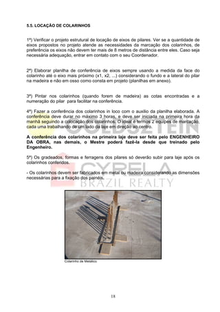 5.5. LOCAÇÃO DE COLARINHOS


1ª) Verificar o projeto estrutural de locação de eixos de pilares. Ver se a quantidade de
eixos propostos no projeto atende as necessidades da marcação dos colarinhos, de
preferência os eixos não devem ter mais de 8 metros de distância entre eles. Caso seja
necessária adequação, entrar em contato com o seu Coordenador.


2ª) Elaborar planilha de conferência de eixos sempre usando a medida da face do
colarinho até o eixo mais próximo (x1, x2, ...) considerando o fundo e a lateral do pilar
na madeira e não em osso como consta em projeto (planilhas em anexo).


3ª) Pintar nos colarinhos (quando forem de madeira) as cotas encontradas e a
numeração do pilar para facilitar na conferência.

4ª) Fazer a conferência dos colarinhos in loco com o auxilio da planilha elaborada. A
conferência deve durar no máximo 3 horas, e deve ser iniciada na primeira hora da
manhã seguindo a colocação dos colarinhos. O ideal é termos 2 equipes de marcação,
cada uma trabalhando de um lado da laje em direção ao centro.

A conferência dos colarinhos na primeira laje deve ser feita pelo ENGENHEIRO
DA OBRA, nas demais, o Mestre poderá fazê-la desde que treinado pelo
Engenheiro.

5ª) Os gradeados, formas e ferragens dos pilares só deverão subir para laje após os
colarinhos conferidos.

- Os colarinhos devem ser fabricados em metal ou madeira considerando as dimensões
necessárias para a fixação dos painéis.




                   Colarinho de Metálico




                                           18
 