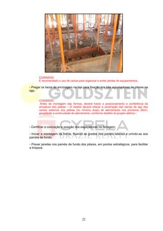 CUIDADOS:
       É recomendado o uso de caixas para organizar e evitar perdas de equipamentos ;

- Pregar os tacos de ancoragem na laje para fixação dos três aprumadores de pilares na
laje;


       CUIDADOS:
        Antes da montagem das formas, deverá haver o posicionamento e conferência da
       armadura dos pilares – O mestre deverá checar a amarração das barras de aço dos
       cantos externos dos pilares (no mínimo duas) de aterramento nos primeiros 20cm,
       garantindo a continuidade do aterramento, conforme detalhe do projeto elétrico ;




- Certificar a colocação e posição dos espaçadores na ferragem;

- Iniciar a montagem da forma, fixando as grades nos painéis laterais e unindo-as aos
painéis de fundo;

- Prever janelas nos painéis de fundo dos pilares, em pontos estratégicos, para facilitar
a limpeza.




                                        22
 