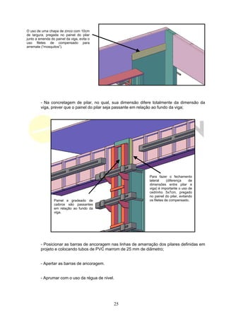 O uso de uma chapa de zinco com 10cm
de largura, pregada no painel do pilar
junto a emenda do painel da viga, evita o
uso filetes de compensado para
arremate (“mosquitos”).




         - Na concretagem de pilar, no qual, sua dimensão difere totalmente da dimensão da
         viga, prever que o painel do pilar seja passante em relação ao fundo da viga;




                                                                Para fazer o fechamento
                                                                lateral     (diferença    de
                                                                dimensões entre pilar e
                                                                viga) é importante o uso de
                                                                cedrinho 5x7cm, pregado
                                                                no painel do pilar, evitando
                 Painel e gradeado de                           os filetes de compensado.
                 caibros são passantes
                 em relação ao fundo da
                 viga.




         - Posicionar as barras de ancoragem nas linhas de amarração dos pilares definidas em
         projeto e colocando tubos de PVC marrom de 25 mm de diâmetro;


         - Apertar as barras de ancoragem.


         - Aprumar com o uso da régua de nivel.




                                              25
 
