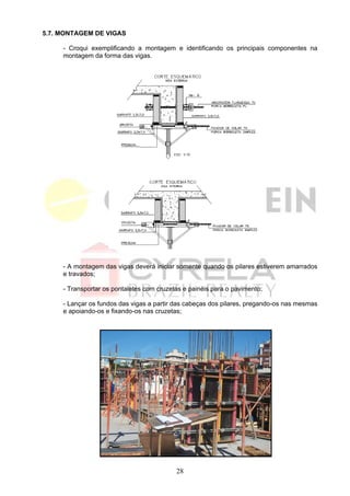 5.7. MONTAGEM DE VIGAS

     - Croqui exemplificando a montagem e identificando os principais componentes na
     montagem da forma das vigas.




     - A montagem das vigas deverá iniciar somente quando os pilares estiverem amarrados
     e travados;

     - Transportar os pontaletes com cruzetas e painéis para o pavimento;

     - Lançar os fundos das vigas a partir das cabeças dos pilares, pregando-os nas mesmas
     e apoiando-os e fixando-os nas cruzetas;




                                           28
 