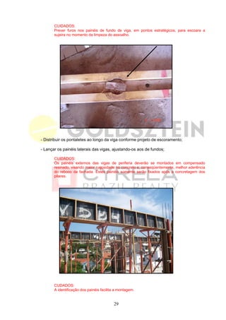 CUIDADOS:
       Prever furos nos painéis de fundo de viga, em pontos estratégicos, para escoara a
       sujeira no momento da limpeza do assoalho.




- Distribuir os pontaletes ao longo da viga conforme projeto de escoramento;

- Lançar os painéis laterais das vigas, ajustando-os aos de fundos;

       CUIDADOS:
       Os painéis externos das vigas de periferia deverão se montados em compensado
       resinado, visando maior rugosidade no concreto e, conseqüentemente, melhor aderência
       do reboco da fachada. Estes painéis somente serão fixados após a concretagem dos
       pilares.




       CUDADOS:
       A identificação dos painéis facilita a montagem.


                                          29
 