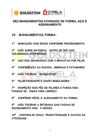 DEZ MANDAMENTOS ATIVIDADE DE FORMA, AÇO E
             ADENSAMENTO


10   MANDAMENTOS FORMA:

1ª   MARCAÇÃO COM EIXOS CONFORME PROCEDIMENTO

2ª NÃO SUBIR MATERIAL ANTES DE 50% DOS
COLARINHOS CONFERIDOS

3ª   USO DOS GRADEADOS COM 4 GRAVATAS POR PILAR

4ª   CONFERÊNCIA DA ESCADA, DEGRAUS E PATAMARES

5ª   NÃO TOLERAR “MOSQUITOS”

6ª   PILAR PASSANTE E CHAPA REGULADORA

7ª INSPEÇÃO NOS PÉS DE PILARES E FUROS NOS
FUNDOS DE VIGAS PARA LIMPEZA

8ª   CONFERIR NÍVEL E ALINHAMENTO DA FORMA

9ª NÃO TOLERAR A RETIRADA DAS FAIXAS DE
ESCORAMENTO NOS 4 NÍVEIS

10ª CONTROLAR CICLO, PRODUTIVIDADE E CUSTOS DA
ATIVIDADE



                         3
 
