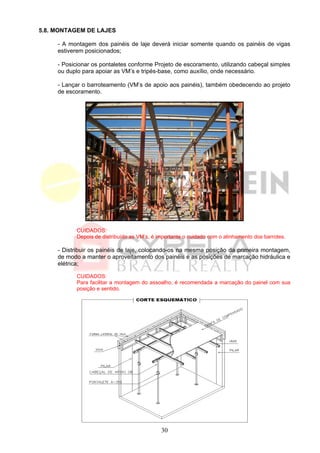 5.8. MONTAGEM DE LAJES

     - A montagem dos painéis de laje deverá iniciar somente quando os painéis de vigas
     estiverem posicionados;

     - Posicionar os pontaletes conforme Projeto de escoramento, utilizando cabeçal simples
     ou duplo para apoiar as VM’s e tripés-base, como auxílio, onde necessário.

     - Lançar o barroteamento (VM’s de apoio aos painéis), também obedecendo ao projeto
     de escoramento.




            CUIDADOS:
            Depois de distribuído as VM’s, é importante o cuidado com o alinhamento dos barrotes.

     - Distribuir os painéis de laje, colocando-os na mesma posição da primeira montagem,
     de modo a manter o aproveitamento dos painéis e as posições de marcação hidráulica e
     elétrica;

            CUIDADOS:
            Para facilitar a montagem do assoalho, é recomendada a marcação do painel com sua
            posição e sentido.




                                              30
 