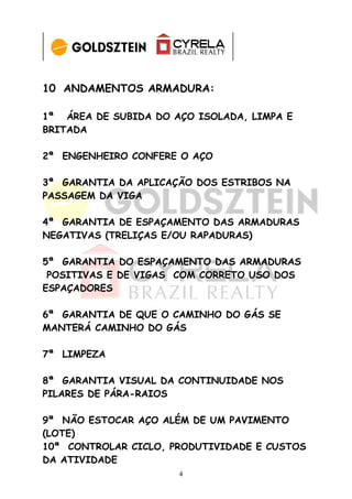 10 ANDAMENTOS ARMADURA:

1ª ÁREA DE SUBIDA DO AÇO ISOLADA, LIMPA E
BRITADA

2ª ENGENHEIRO CONFERE O AÇO

3ª GARANTIA DA APLICAÇÃO DOS ESTRIBOS NA
PASSAGEM DA VIGA

4ª GARANTIA DE ESPAÇAMENTO DAS ARMADURAS
NEGATIVAS (TRELIÇAS E/OU RAPADURAS)

5ª GARANTIA DO ESPAÇAMENTO DAS ARMADURAS
 POSITIVAS E DE VIGAS COM CORRETO USO DOS
ESPAÇADORES

6ª GARANTIA DE QUE O CAMINHO DO GÁS SE
MANTERÁ CAMINHO DO GÁS

7ª LIMPEZA

8ª GARANTIA VISUAL DA CONTINUIDADE NOS
PILARES DE PÁRA-RAIOS

9ª NÃO ESTOCAR AÇO ALÉM DE UM PAVIMENTO
(LOTE)
10ª CONTROLAR CICLO, PRODUTIVIDADE E CUSTOS
DA ATIVIDADE
                      4
 