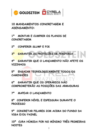 10 MANDAMENTOS CONCRETAGEM E
ADENSAMENTO:

1ª MONTAR E CUMPRIR OS PLANOS DE
CONCRETAGEM

2ª   CONFERIR SLUMP E FCK

3ª   GARANTIR AS PROTEÇÕES DE PERIFERIA

4ª GARANTIR QUE O LANÇAMENTO NÃO AFETE OS
VIZINHOS

5ª ENSAIAR TECNOLOGICAMENTE TODOS OS
CAMINHÕES

6ª GARANTIR QUE OS OPERÁRIOS NÃO
COMPROMETERÃO AS POSIÇÕES DAS ARMADURAS

7ª   MAPEAR O LANÇAMENTO

8ª CONFERIR NÍVEL E ESPESSURA DURANTE O
PROCESSO

9ª CONCRETAR PILARES 2CM ACIMA DO FUNDO DA
VIGA E/OU PAINEL

10ª CURA HÚMIDA POR NO MÍNIMO TRÊS PRIMEIRAS
NOITES
                        5
 