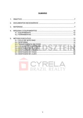 SUMÁRIO


1.  OBJETIVO: .............................................................................................................. 7 

2.  DOCUMENTOS NECESSÁRIOS: ........................................................................... 7 

3.  MATERIAIS:............................................................................................................. 7 

4.  MÁQUINA E EQUIPAMENTOS: ............................................................................ 12 
     4.1. EQUIPAMENTO: ......................................................................................... 12 
     4.2. FERRAMENTAS:......................................................................................... 12 

5.  MÉTODO EXECUTIVO.......................................................................................... 13 
     5.1. CICLO DE SETE DIAS: ............................................................................... 13 
     5.2. DESFORMA ................................................................................................ 14 
     5.3. TRANSFERÊNCIA DE EIXOS..................................................................... 17 
     5.4. LOCAÇÃO DE COLARINHOS..................................................................... 18 
     5.5. MONTAGEM DE PILARES.......................................................................... 21 
     5.6. MONTAGEM DE ESCADA .......................................................................... 26 
     5.7. MONTAGEM DE VIGAS.............................................................................. 28 
     5.8. MONTAGEM DE LAJES.............................................................................. 30 




                                                              6
 