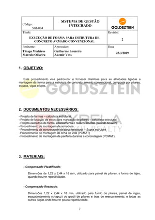 SISTEMA DE GESTÃO
   Código:                           INTEGRADO
           SGI-004
   Título:                                                             Revisão:
        EXECUÇÃO DE FORMA PARA ESTRUTURA DE
                                                                                  2
          CONCRETO ARMADO CONVENCIONAL
   Eminente:                Aprovador:                                 Data
   Thiago Medeiros          Guilherme Loureiro
                                                                              23/3/2009
   Marcelo Oliveira         Ademir Voss



1. OBJETIVO:


   Este procedimento visa padronizar e fornecer diretrizes para as atividades ligadas a
montagem da forma para a estrutura de concreto armado convencional, composta por pilares,
escada, vigas e lajes.




2. DOCUMENTOS NECESSÁRIOS:
- Projeto de formas – calculista estrutural;
- Projeto de locação de eixos para marcação de pilares – calculista estrutural;
- Projeto executivo de forma, escoramento e reescoramento (quando houver);
- Procedimento de montagem da armadura;
- Procedimento da concretagem de peça estrutural – Supra estrutura
. Procedimento de montagem de linha de vida (PCMAT)
- Procedimento de montagem de periferia durante a concretagem (PCMAT).




3. MATERIAIS:

   - Compensado Plastificado:

       Dimensões de 1,22 x 2,44 x 18 mm, utilizado para painel de pilares, e forma de lajes,
       quando houver repetitividade.


   - Compensado Resinado:

       Dimensões 1,22 x 2,44 x 18 mm, utilizado para fundo de pilares, painel de vigas,
       esquadrejamento (chapuz) do gradil de pilares e tiras de reescoramento, e todas as
       outras peças onde houver pouca repetitividade.


                                                7
 